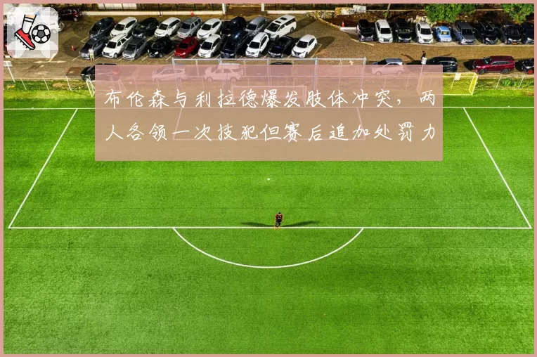 布伦森与利拉德爆发肢体冲突,两人各领一次技犯但赛后追加处罚力度不同