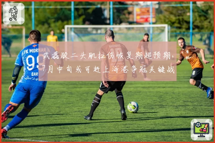 武磊股二头肌拉伤恢复期超预期,7月中旬或可赶上海港争冠关键战