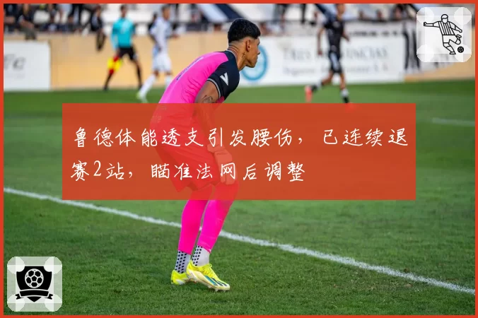 鲁德体能透支引发腰伤，已连续退赛2站，瞄准法网后调整