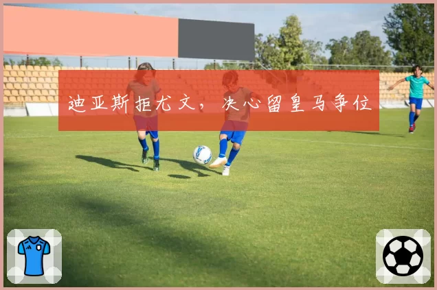迪亚斯拒尤文,决心留皇马争位