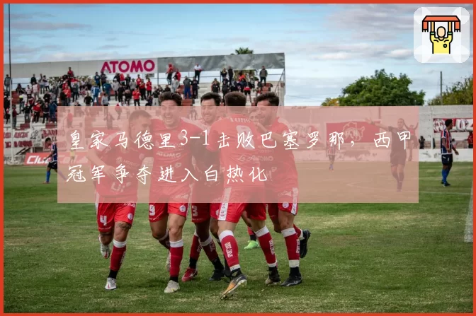 皇家马德里3-1击败巴塞罗那,西甲冠军争夺进入白热化