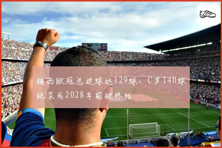 梅西欧冠总进球达129球，C罗140球纪录或2028年前被终结