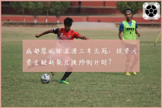 成都蓉城徐正源三年无冠,投资方资金链断裂后换帅倒计时?