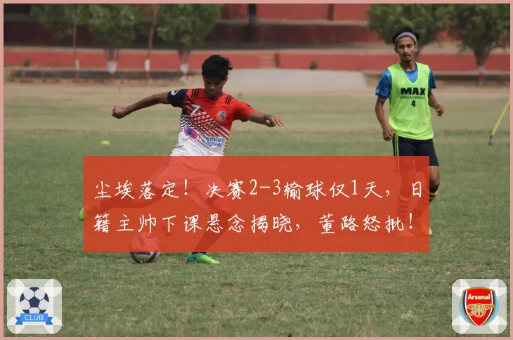 尘埃落定!决赛2-3输球仅1天,日籍主帅下课悬念揭晓,董路怒批!
