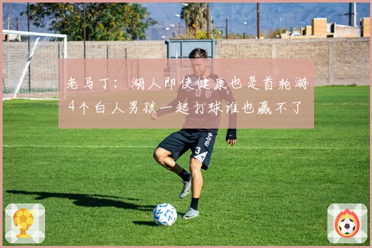 老马丁：湖人即使健康也是首轮游 4个白人男孩一起打球谁也赢不了