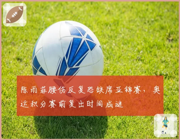陈雨菲腰伤反复恐缺席亚锦赛，奥运积分赛前复出时间成谜