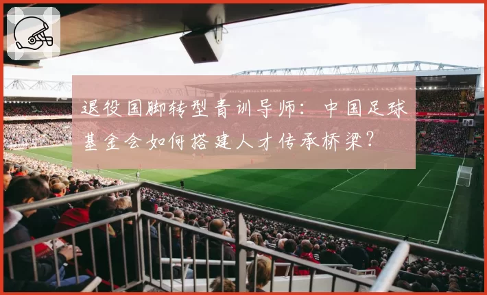 退役国脚转型青训导师：中国足球基金会如何搭建人才传承桥梁？