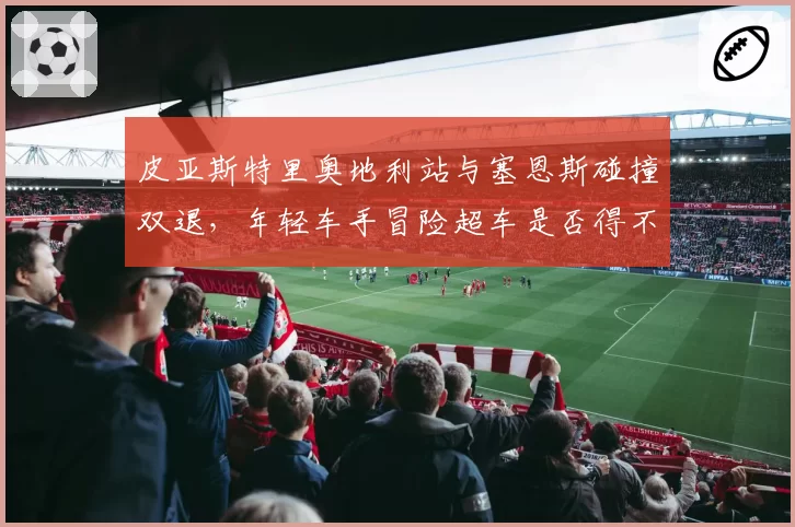 皮亚斯特里奥地利站与塞恩斯碰撞双退,年轻车手冒险超车是否得不偿失?