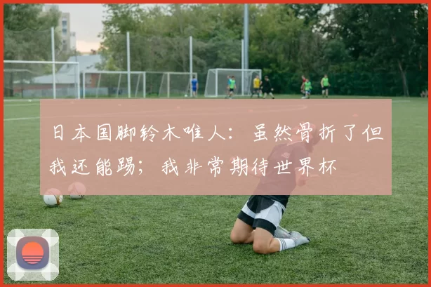 日本国脚铃木唯人：虽然骨折了但我还能踢；我非常期待世界杯