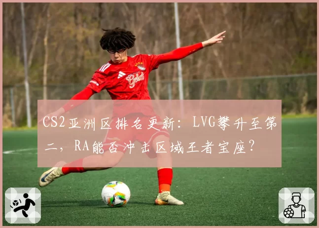 CS2亚洲区排名更新:LVG攀升至第二,RA能否冲击区域王者宝座?