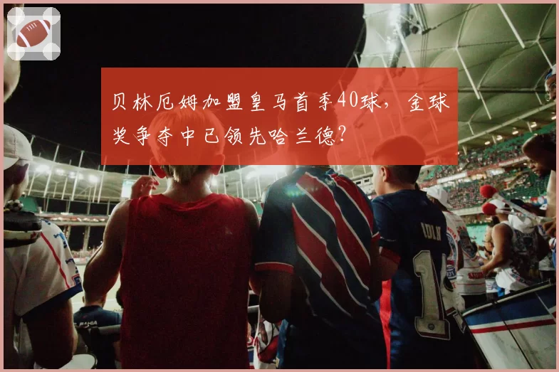 贝林厄姆加盟皇马首季40球,金球奖争夺中已领先哈兰德?