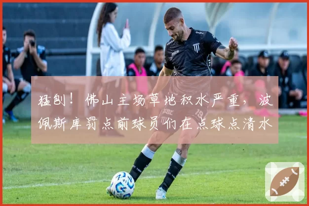 猛刨!佛山主场草地积水严重,波佩斯库罚点前球员们在点球点清水