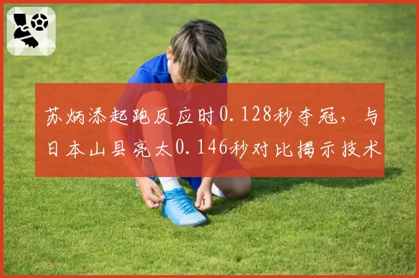 苏炳添起跑反应时0.128秒夺冠,与日本山县亮太0.146秒对比揭示技术差距