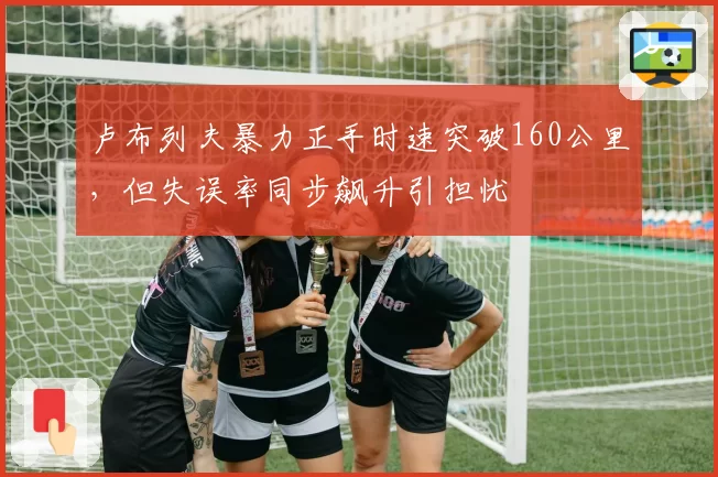 卢布列夫暴力正手时速突破160公里,但失误率同步飙升引担忧
