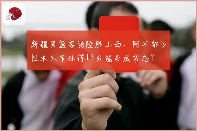 新疆男篮客场险胜山西，阿不都沙拉木末节独得15分能否成常态？