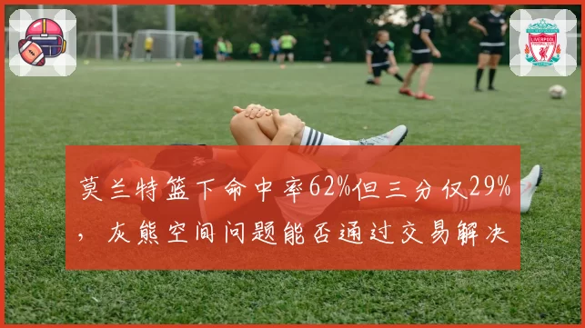 莫兰特篮下命中率62%但三分仅29%,灰熊空间问题能否通过交易解决?
