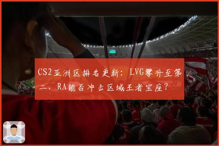 CS2亚洲区排名更新:LVG攀升至第二,RA能否冲击区域王者宝座?