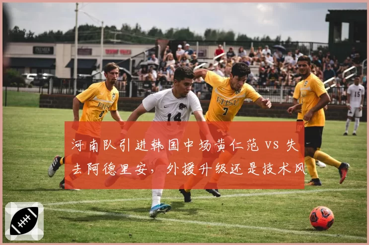 河南队引进韩国中场黄仁范 vs 失去阿德里安,外援升级还是技术风格巨变