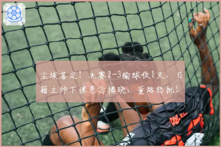 尘埃落定!决赛2-3输球仅1天,日籍主帅下课悬念揭晓,董路怒批!