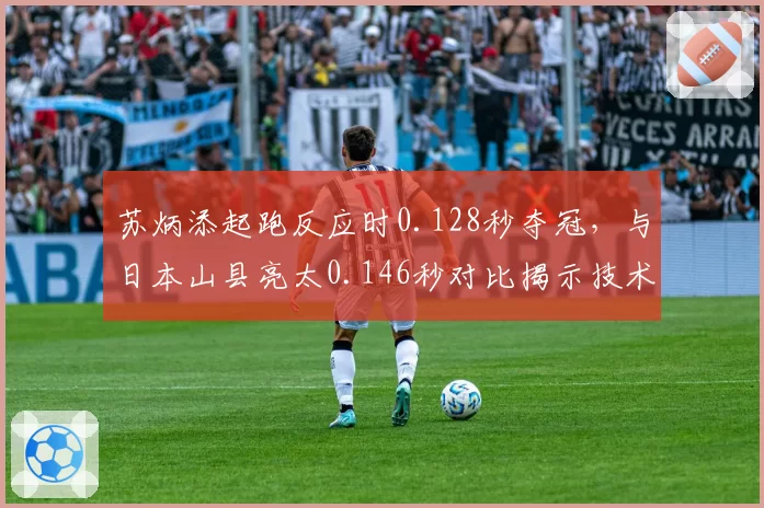 苏炳添起跑反应时0.128秒夺冠,与日本山县亮太0.146秒对比揭示技术差距
