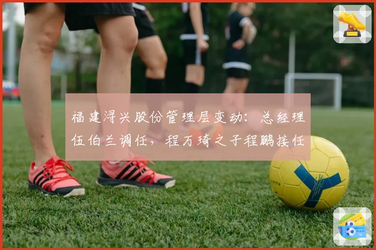 福建浔兴股份管理层变动:总经理伍伯兰调任,程万琦之子程鹏接任