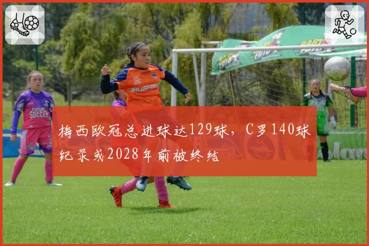 梅西欧冠总进球达129球，C罗140球纪录或2028年前被终结