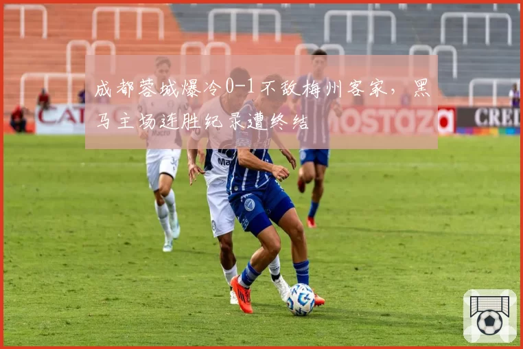 成都蓉城爆冷0-1不敌梅州客家,黑马主场连胜纪录遭终结