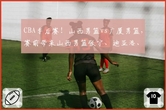 CBA季后赛！山西男篮vs广厦男篮，赛前带来山西男篮张宁、迪亚洛、潘江以及浙江男篮孙铭徽的最新消息