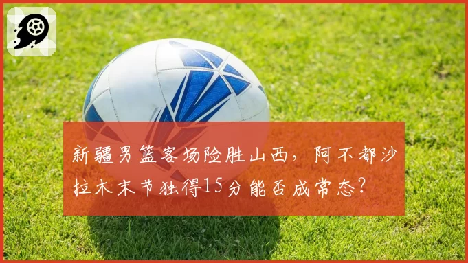 新疆男篮客场险胜山西，阿不都沙拉木末节独得15分能否成常态？