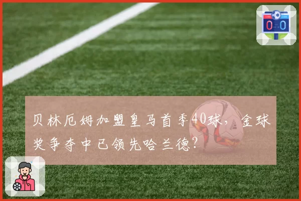 贝林厄姆加盟皇马首季40球,金球奖争夺中已领先哈兰德?
