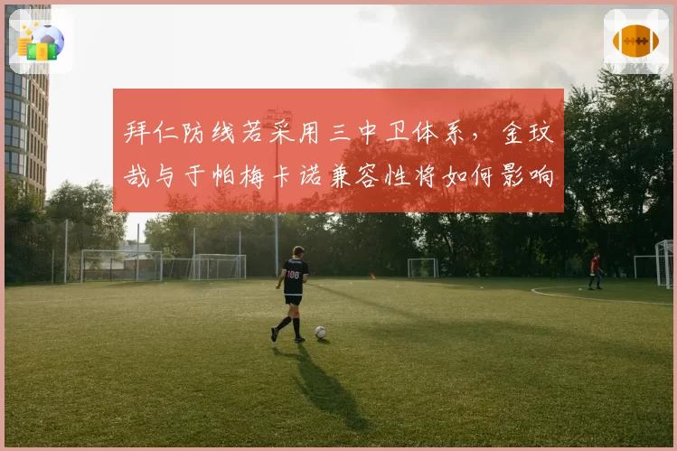 拜仁防线若采用三中卫体系,金玟哉与于帕梅卡诺兼容性将如何影响防守