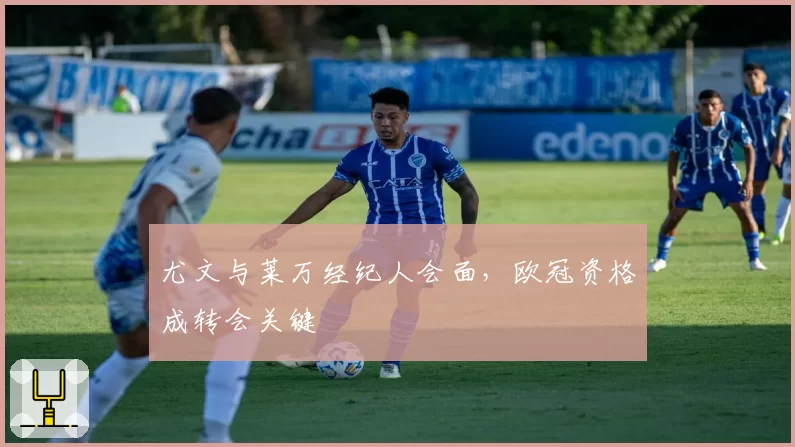 尤文与莱万经纪人会面,欧冠资格成转会关键