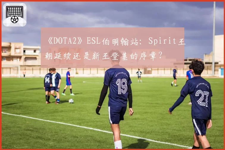 《DOTA2》ESL伯明翰站：Spirit王朝延续还是新王登基的序章？