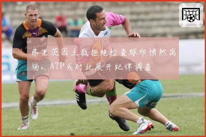 弗里茨因主裁拒绝检查球印愤然离场，ATP或对此展开纪律调查