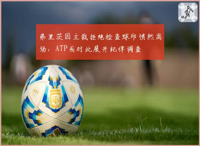 弗里茨因主裁拒绝检查球印愤然离场，ATP或对此展开纪律调查