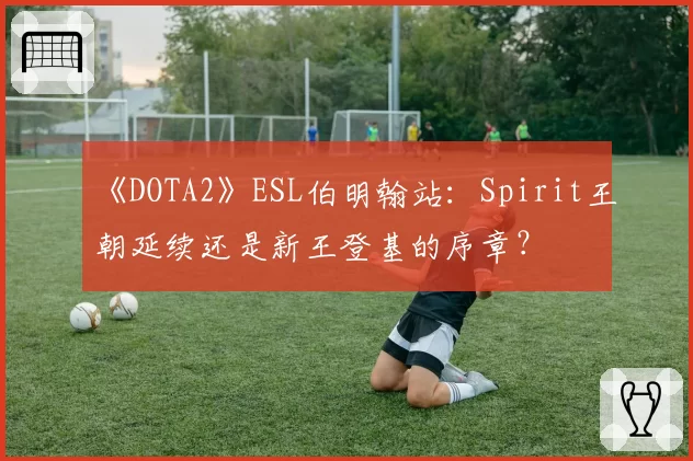 《DOTA2》ESL伯明翰站：Spirit王朝延续还是新王登基的序章？