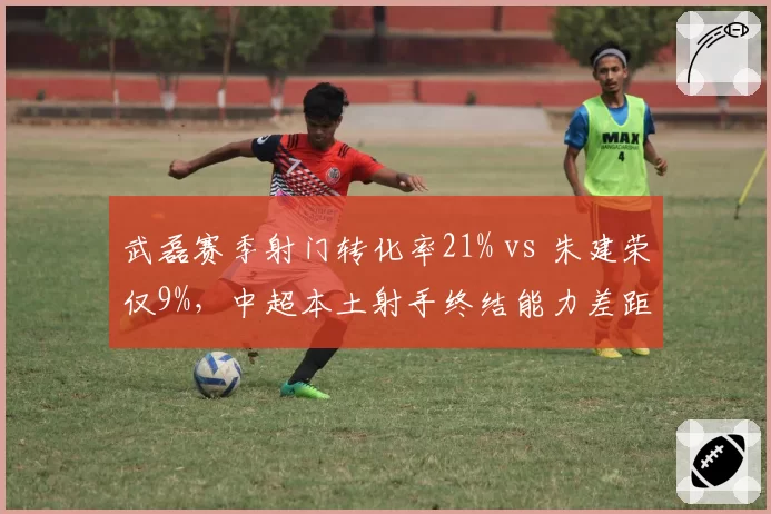 武磊赛季射门转化率21% vs 朱建荣仅9%,中超本土射手终结能力差距何在