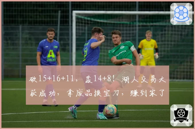 砍15+16+11，轰14+8！湖人交易大获成功，拿废品换宝刀，赚到家了