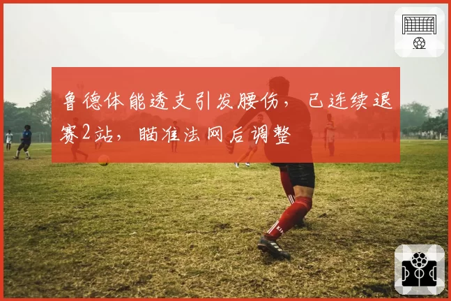 鲁德体能透支引发腰伤，已连续退赛2站，瞄准法网后调整