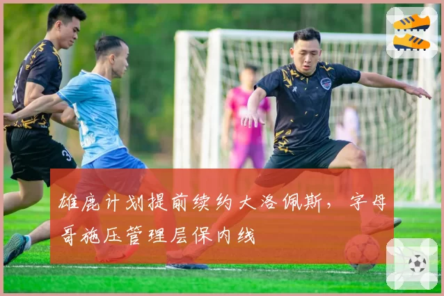 雄鹿计划提前续约大洛佩斯,字母哥施压管理层保内线